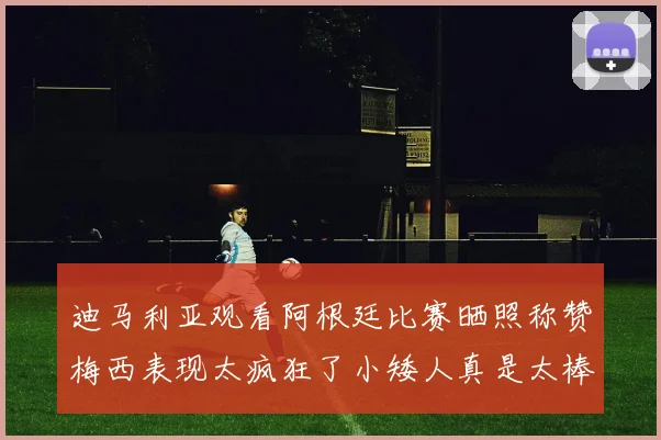 迪马利亚观看阿根廷比赛晒照称赞梅西表现太疯狂了小矮人真是太棒了