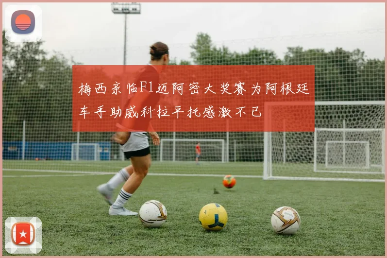梅西亲临F1迈阿密大奖赛为阿根廷车手助威科拉平托感激不已