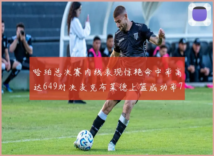 哈珀总决赛内线表现惊艳命中率高达649对决麦克布莱德上篮成功率75
