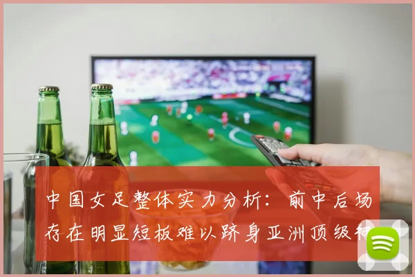 中国女足整体实力分析：前中后场存在明显短板难以跻身亚洲顶级行列