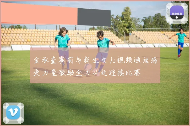 金承奎赛前与新生女儿视频通话感受力量激励全力以赴迎接比赛