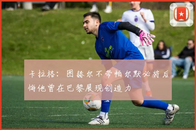 卡拉格：图赫尔不带帕尔默必将后悔他曾在巴黎展现创造力