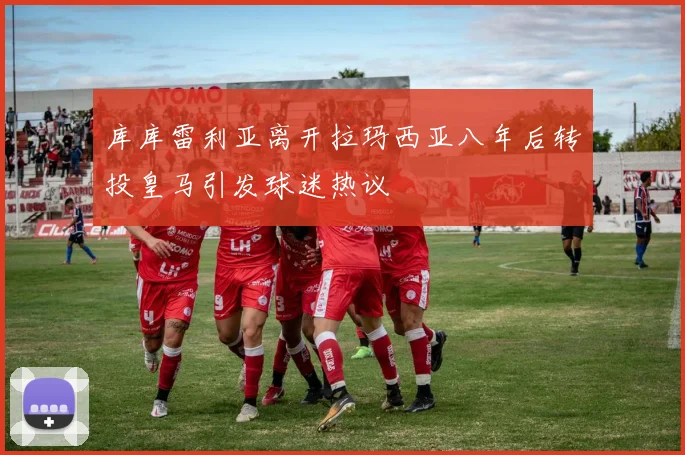 库库雷利亚离开拉玛西亚八年后转投皇马引发球迷热议