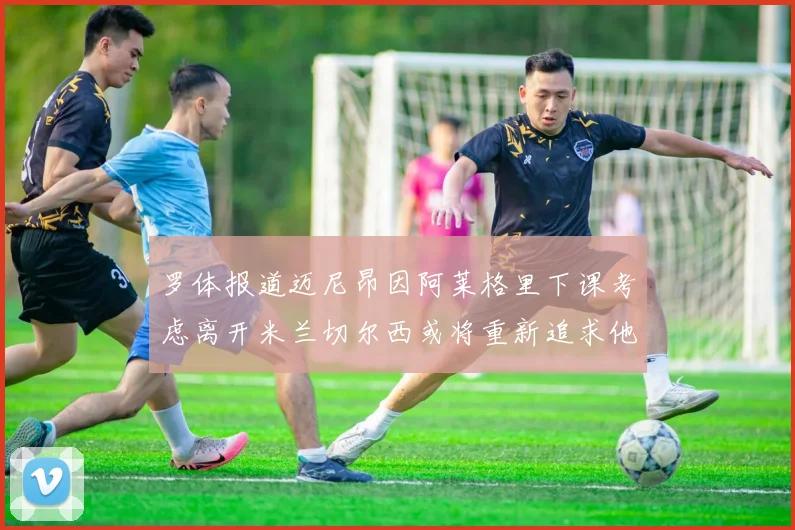 罗体报道迈尼昂因阿莱格里下课考虑离开米兰切尔西或将重新追求他