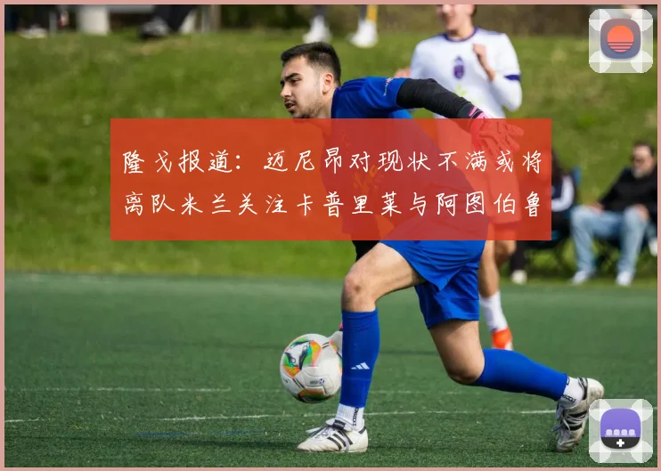 隆戈报道：迈尼昂对现状不满或将离队米兰关注卡普里莱与阿图伯鲁转会动态