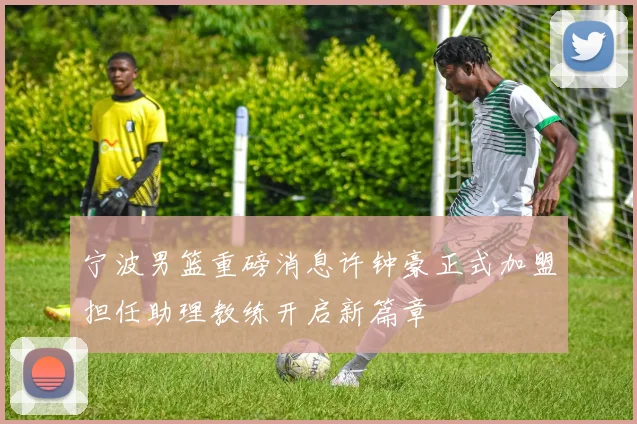 宁波男篮重磅消息许钟豪正式加盟担任助理教练开启新篇章