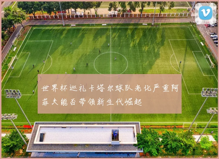 世界杯巡礼卡塔尔球队老化严重阿菲夫能否带领新生代崛起