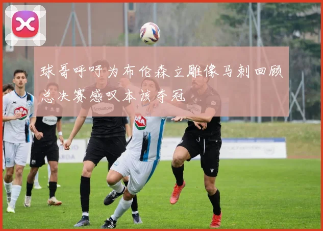 球哥呼吁为布伦森立雕像马刺回顾总决赛感叹本该夺冠