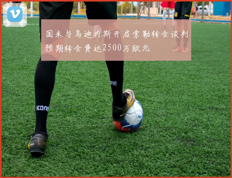 国米与乌迪内斯开启索勒转会谈判预期转会费达2500万欧元