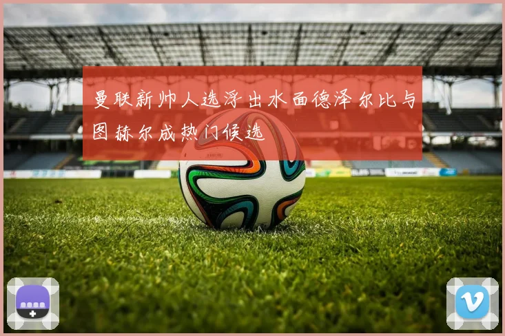曼联新帅人选浮出水面德泽尔比与图赫尔成热门候选