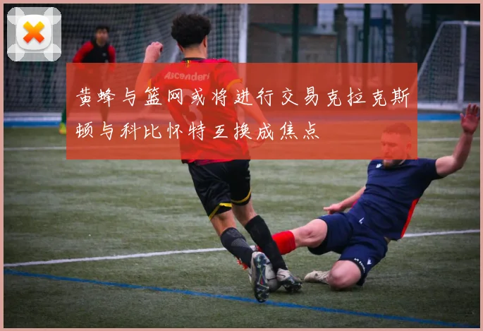 黄蜂与篮网或将进行交易克拉克斯顿与科比怀特互换成焦点